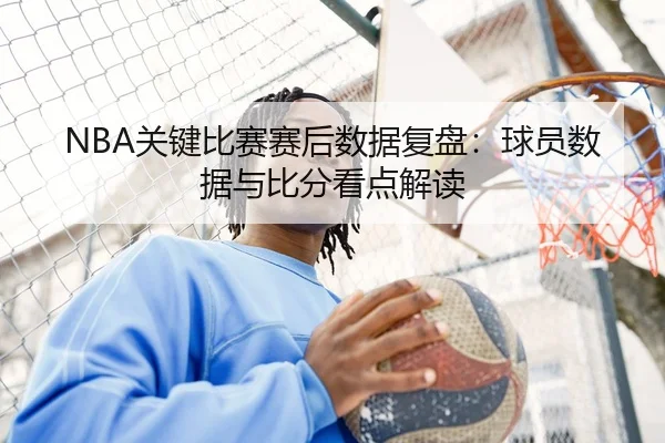NBA关键比赛赛后数据复盘：球员数据与比分看点解读